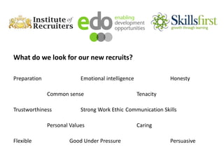 What do we look for our new recruits?
Preparation Emotional intelligence Honesty
Common sense Tenacity
Trustworthiness Strong Work Ethic Communication Skills
Personal Values Caring
Flexible Good Under Pressure Persuasive
 