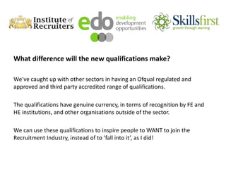 What difference will the new qualifications make?
We’ve caught up with other sectors in having an Ofqual regulated and
approved and third party accredited range of qualifications.
The qualifications have genuine currency, in terms of recognition by FE and
HE institutions, and other organisations outside of the sector.
We can use these qualifications to inspire people to WANT to join the
Recruitment Industry, instead of to ‘fall into it’, as I did!
 