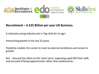 Recruitment – A £25 Billion per year UK Business.
A relatively young industry, but a ‘big child for its age’.
Astonishing growth in the last 25 years.
Flexibility enables the sector to react to external conditions and remain in
growth.
But - focused too often on the ‘short term’, expecting rapid ROI from staff,
and accused of being opportunistic rather than professional….
 