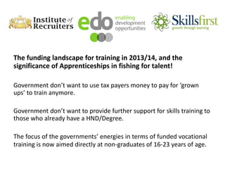 The funding landscape for training in 2013/14, and the
significance of Apprenticeships in fishing for talent!
Government don’t want to use tax payers money to pay for ‘grown
ups’ to train anymore.
Government don’t want to provide further support for skills training to
those who already have a HND/Degree.
The focus of the governments’ energies in terms of funded vocational
training is now aimed directly at non-graduates of 16-23 years of age.
 