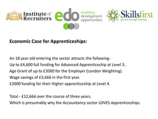Economic Case for Apprenticeships:
An 18 year old entering the sector attracts the following-
Up to £4,600 full funding for Advanced Apprenticeship at Level 3..
Age Grant of up to £3000 for the Employer (London Weighting).
Wage savings of £3,666 in the first year.
£2000 funding for their Higher apprenticeship at Level 4.
Total - £12,666 over the course of three years.
Which is presumably why the Accountancy sector LOVES Apprenticeships.
 