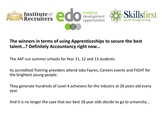 The winners in terms of using Apprenticeships to secure the best
talent…? Definitely Accountancy right now…
The AAT run summer schools for Year 11, 12 and 13 students.
Its accredited Training providers attend Jobs Fayres, Careers events and FIGHT for
the brightest young people.
They generate hundreds of Level 4 achievers for the industry at 20 years old every
year.
And it is no longer the case that our best 18 year olds decide to go to university…
 