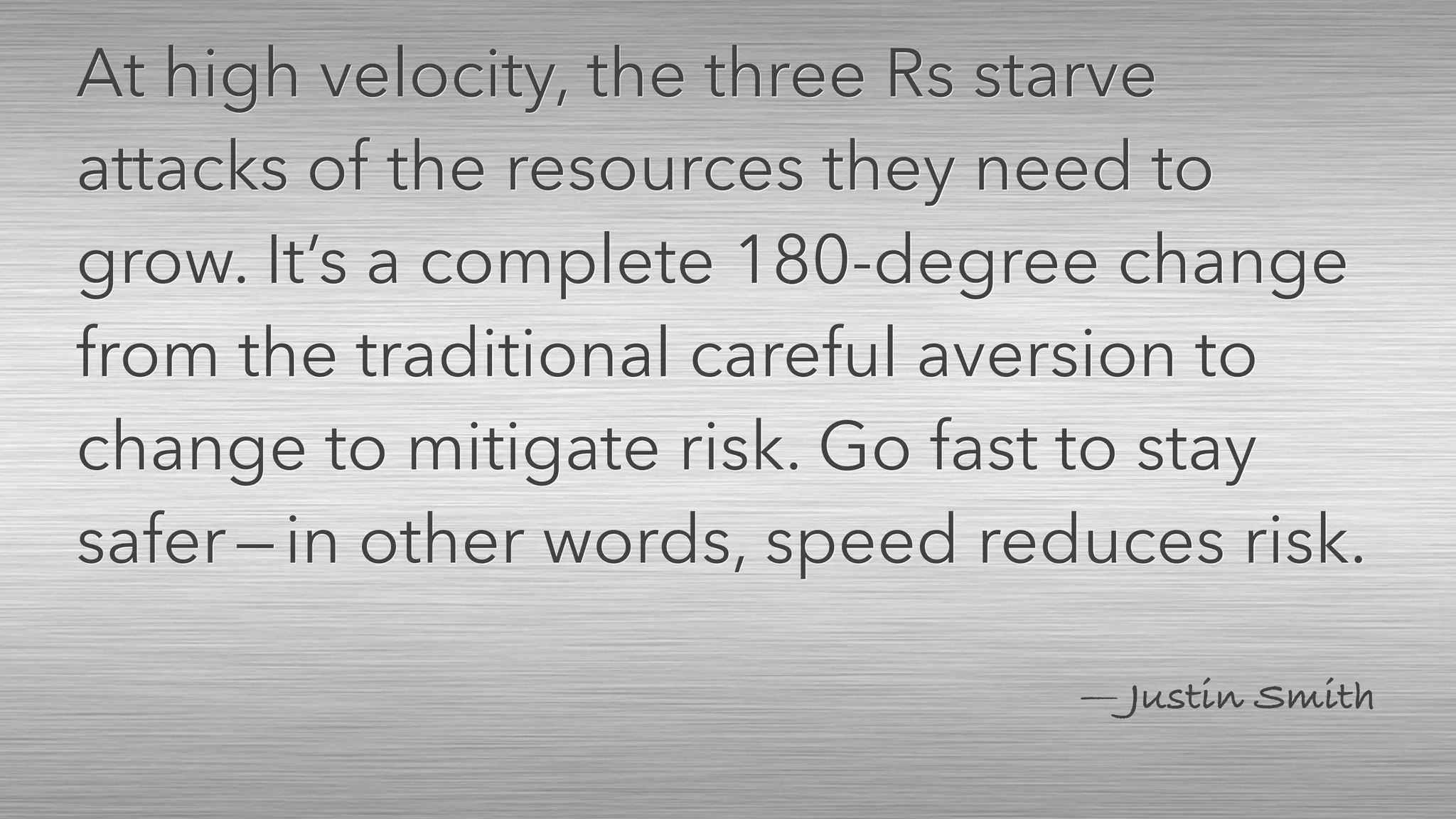 — Justin Smith
At high velocity, the three Rs starve
attacks of the resources they need to
grow. It’s a complete 180-degree change
from the traditional careful aversion to
change to mitigate risk. Go fast to stay
safer — in other words, speed reduces risk.
 