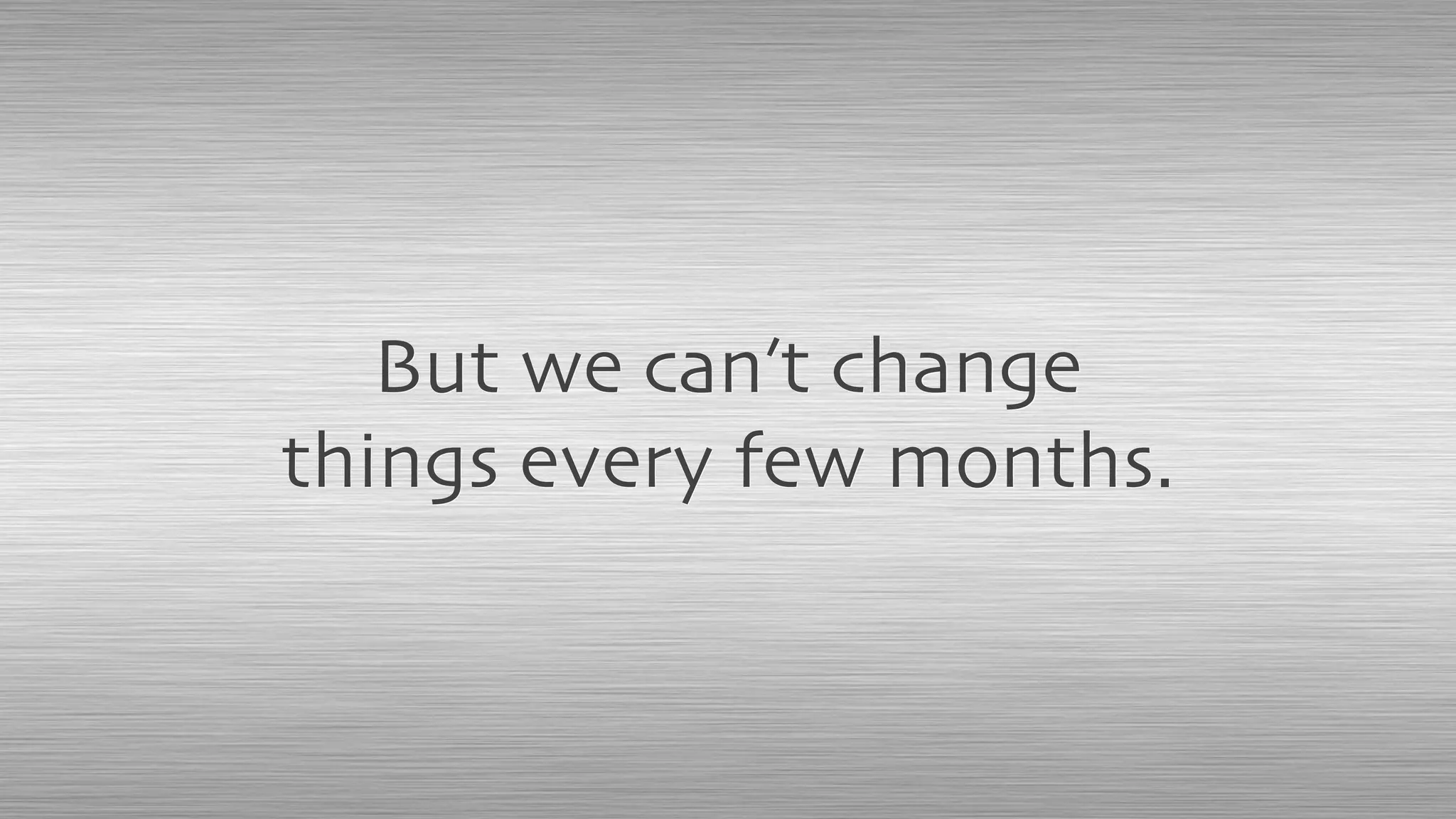 But we can’t change
things every few months.
 