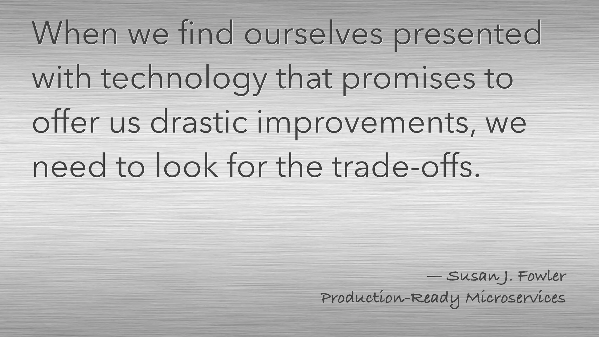 — Susan J. Fowler 
Production-Ready Microservices
When we ﬁnd ourselves presented
with technology that promises to
offer us drastic improvements, we
need to look for the trade-offs.
 
