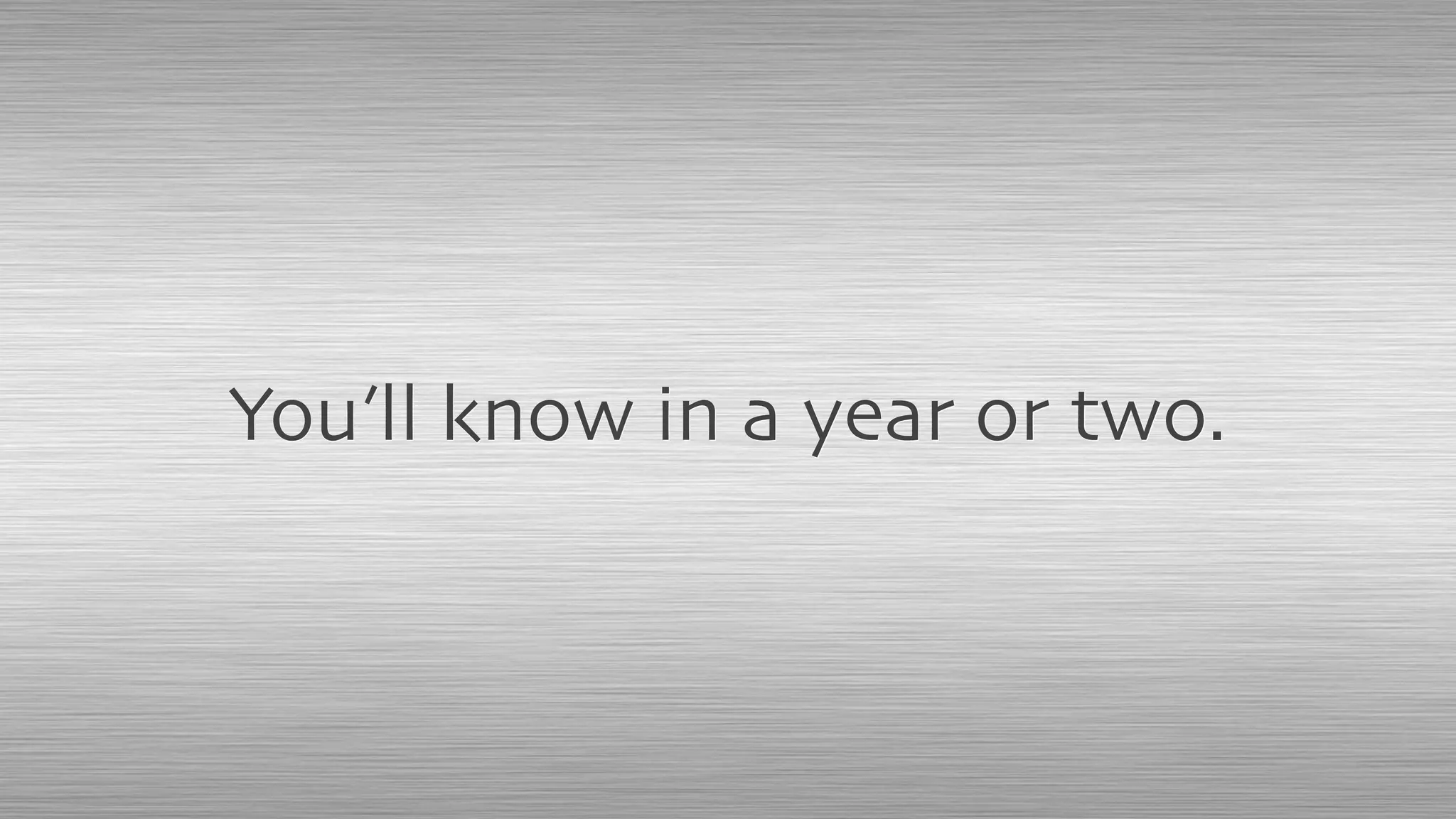 You’ll know in a year or two.
 