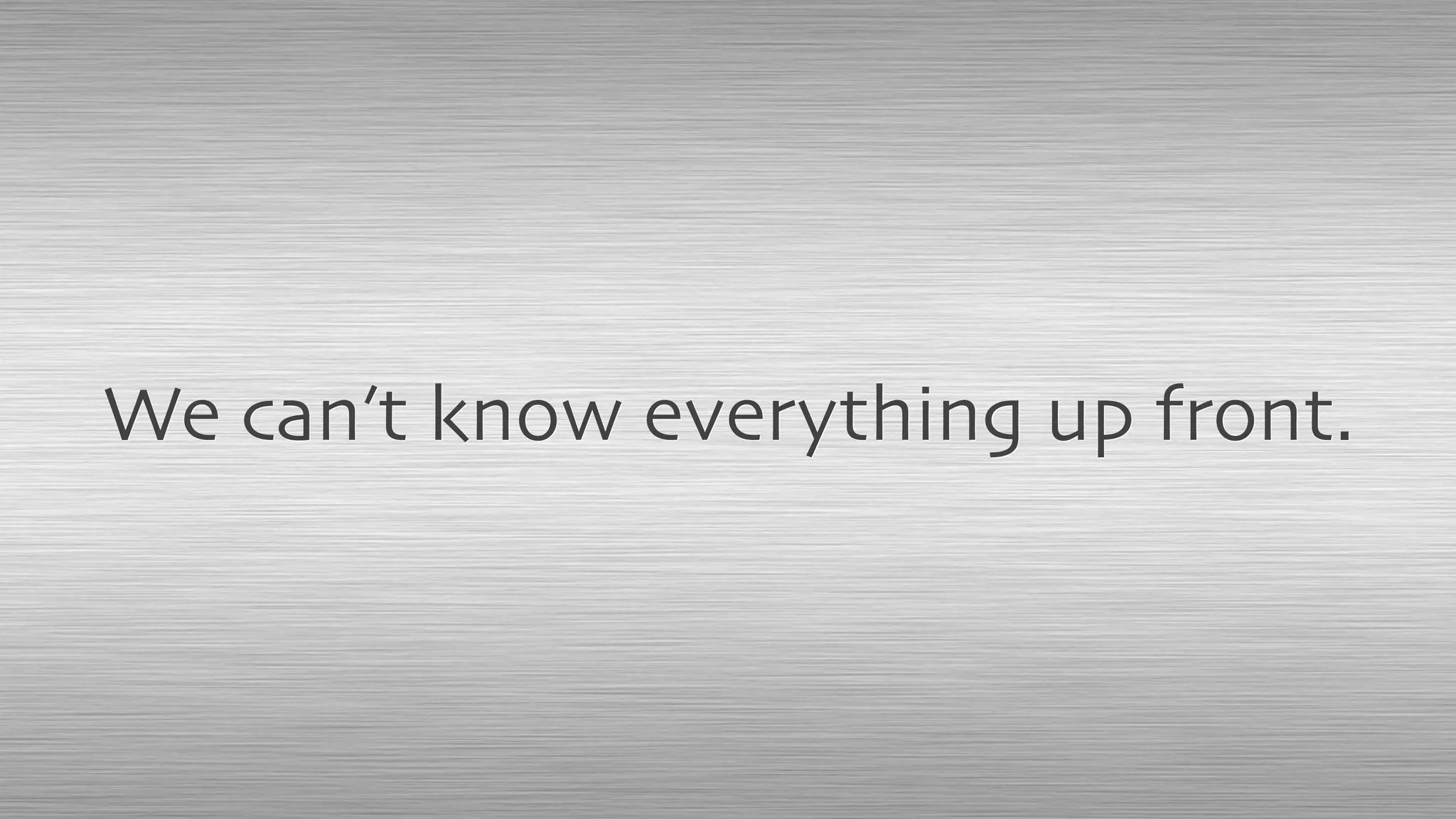 We can’t know everything up front.
 