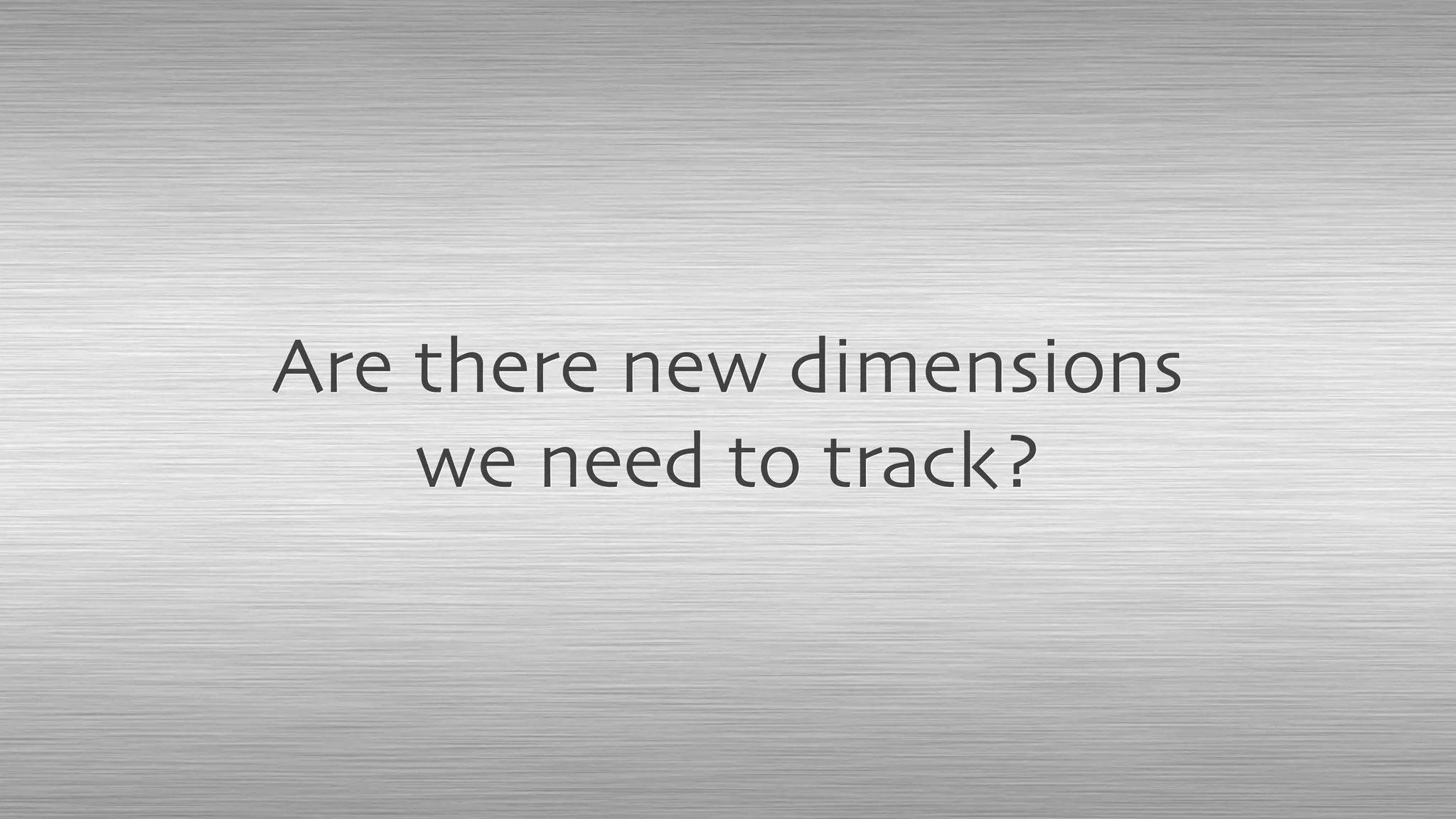 Are there new dimensions
we need to track?
 