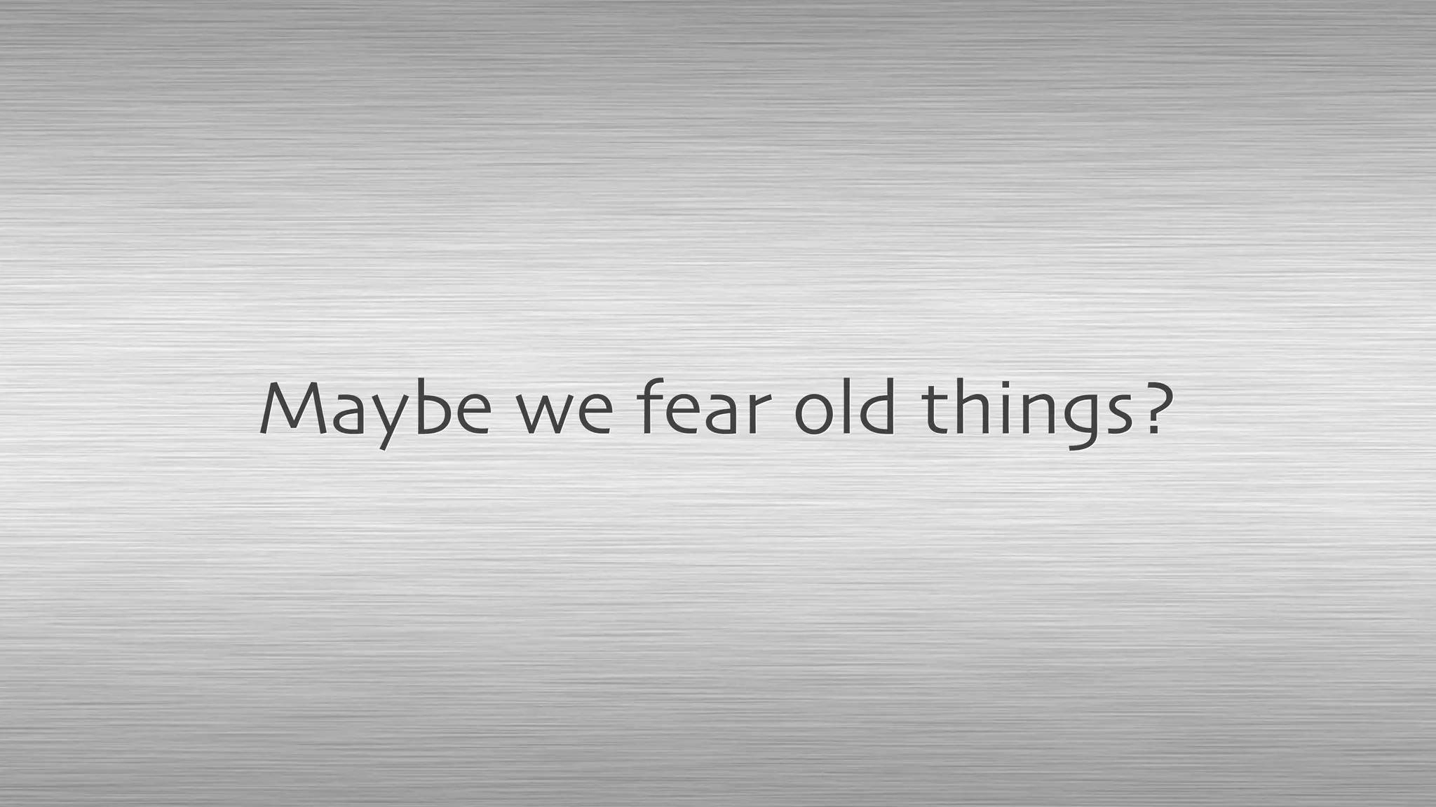 Maybe we fear old things?
 