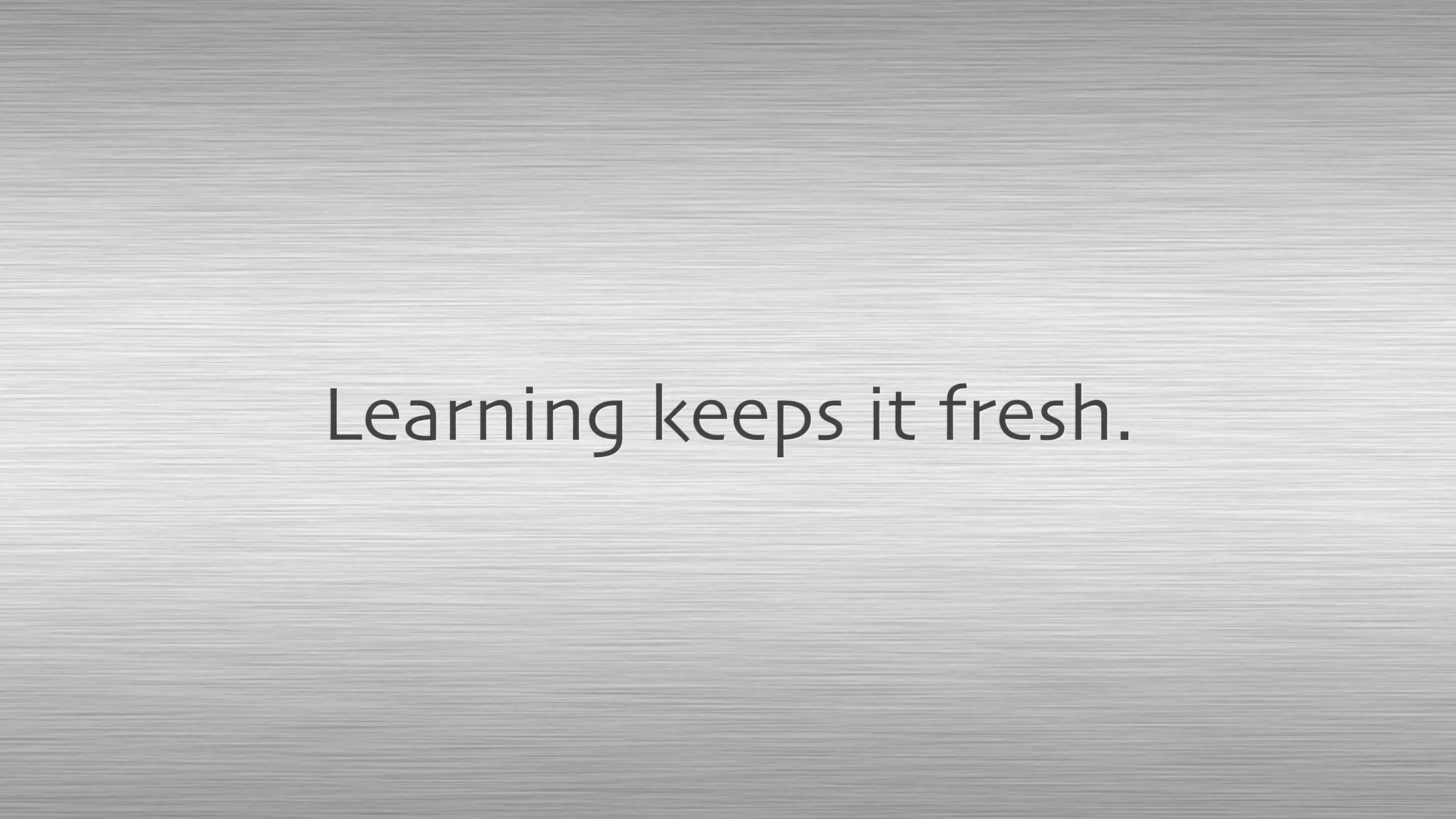 Learning keeps it fresh.
 