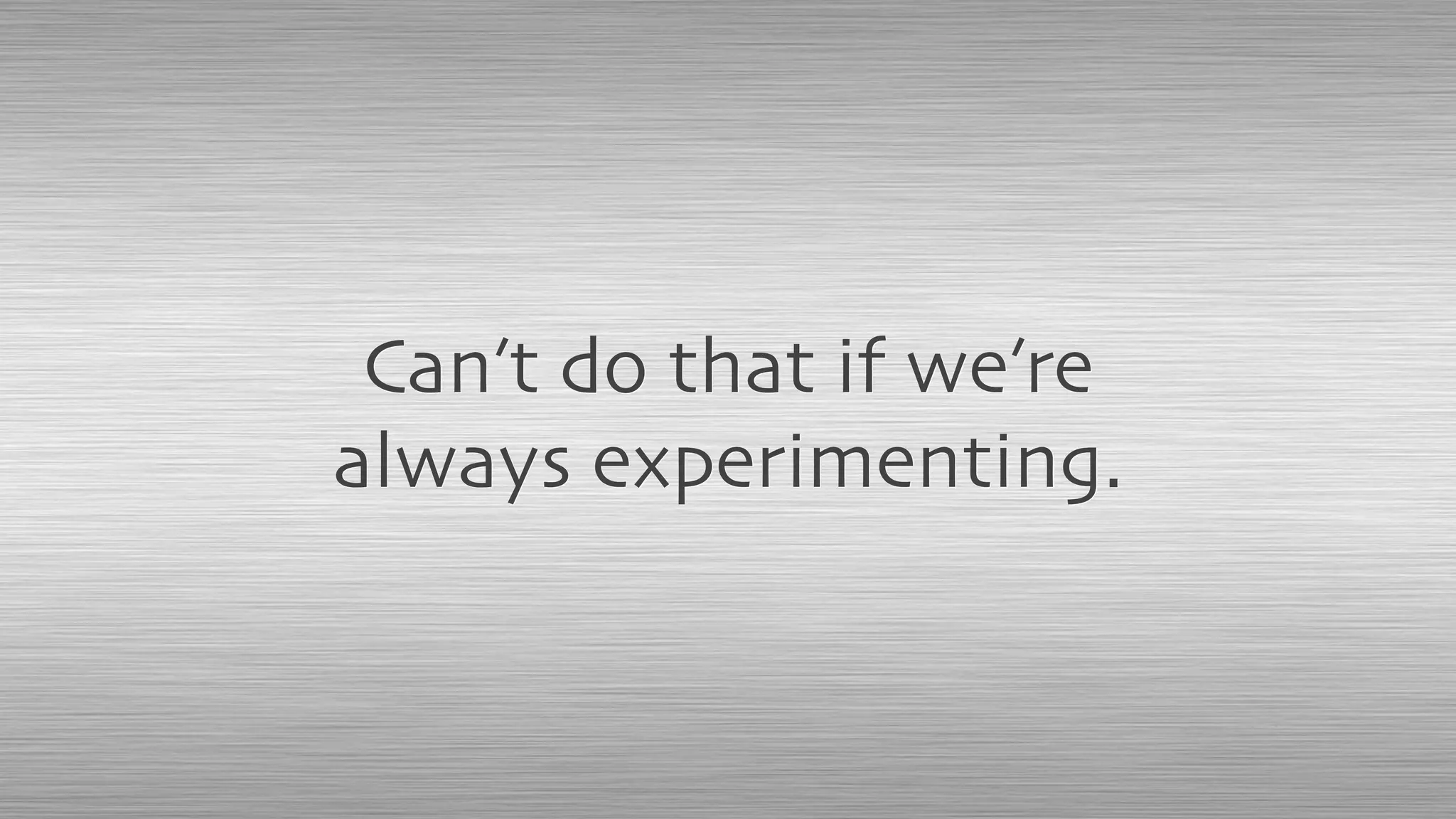 Can’t do that if we’re
always experimenting.
 