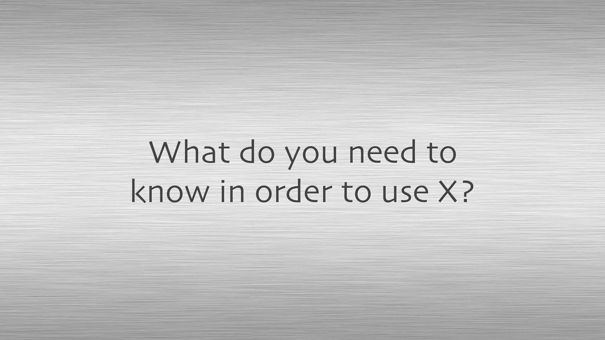 What do you need to
know in order to use X?
 