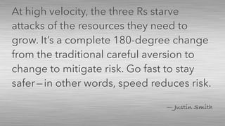 — Justin Smith
At high velocity, the three Rs starve
attacks of the resources they need to
grow. It’s a complete 180-degree change
from the traditional careful aversion to
change to mitigate risk. Go fast to stay
safer — in other words, speed reduces risk.
 