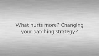 What hurts more? Changing
your patching strategy?
 