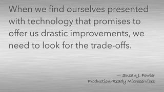 — Susan J. Fowler 
Production-Ready Microservices
When we ﬁnd ourselves presented
with technology that promises to
offer us drastic improvements, we
need to look for the trade-offs.
 