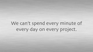 We can’t spend every minute of
every day on every project.
 
