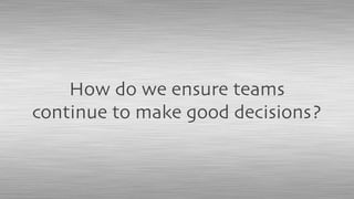 How do we ensure teams
continue to make good decisions?
 