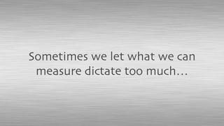 Sometimes we let what we can
measure dictate too much…
 