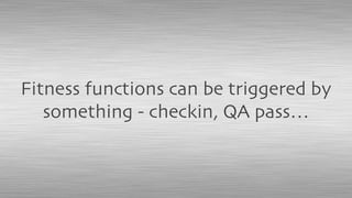 Fitness functions can be triggered by
something - checkin, QA pass…
 