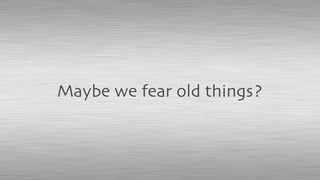 Maybe we fear old things?
 