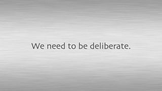 We need to be deliberate.
 
