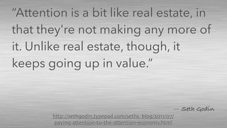 — Seth Godin
“Attention is a bit like real estate, in
that they're not making any more of
it. Unlike real estate, though, it
keeps going up in value.”
http://sethgodin.typepad.com/seths_blog/2011/07/
paying-attention-to-the-attention-economy.html
 