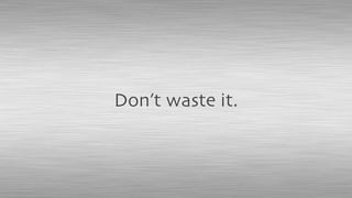 Don’t waste it.
 