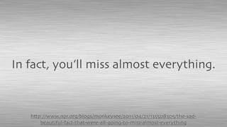 http://www.npr.org/blogs/monkeysee/2011/04/21/135508305/the-sad-
beautiful-fact-that-were-all-going-to-miss-almost-everything
In fact, you’ll miss almost everything.
 
