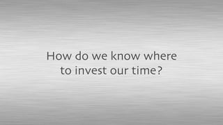 How do we know where
to invest our time?
 