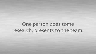 One person does some
research, presents to the team.
 