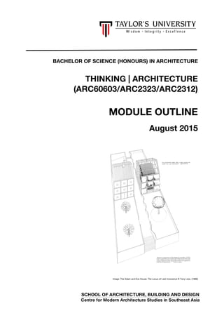 0
BACHELOR OF SCIENCE (HONOURS) IN ARCHITECTURE
THINKING | ARCHITECTURE
(ARC60603/ARC2323/ARC2312)
MODULE OUTLINE
August 2015
Image: The Adam and Eve House: The Locus of Lost Innocence © Tony Liew, (1989)
SCHOOL OF ARCHITECTURE, BUILDING AND DESIGN
Centre for Modern Architecture Studies in Southeast Asia
 