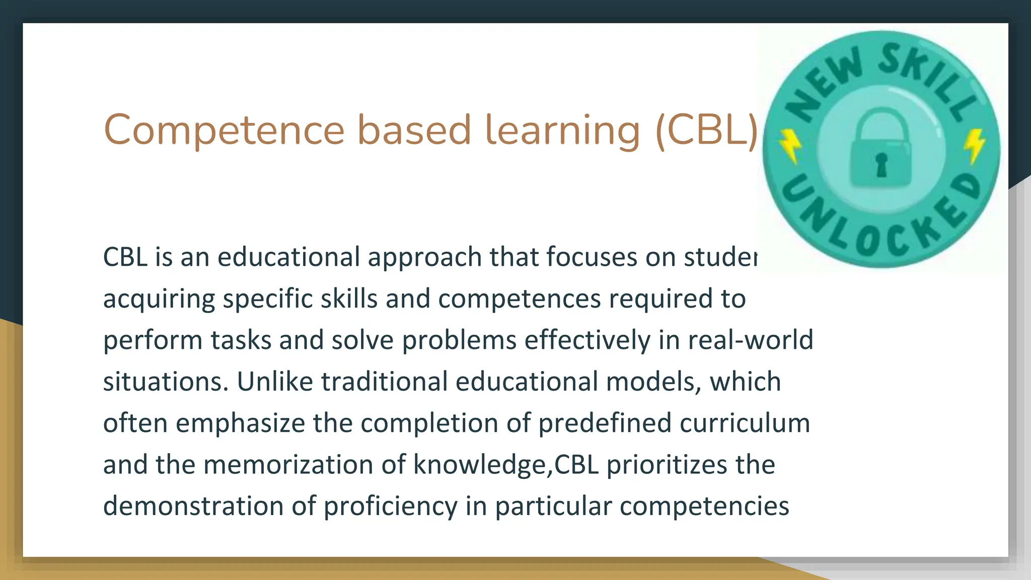 Competence based learning (CBL)
CBL is an educational approach that focuses on students
acquiring specific skills and competences required to
perform tasks and solve problems effectively in real-world
situations. Unlike traditional educational models, which
often emphasize the completion of predefined curriculum
and the memorization of knowledge,CBL prioritizes the
demonstration of proficiency in particular competencies
 