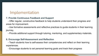 Implementation
7. Provide Continuous Feedback and Support
- Offer regular, constructive feedback to help students understand their progress and
areas for improvement.
- Use formative assessments and reflective practices to guide students in their learning
journey.
- Provide additional support through tutoring, mentoring, and supplementary materials.
8. Encourage Self-Assessment and Reflection
- Teach students how to self-assess their competencies and reflect on their learning
experiences.
- Encourage students to set personal learning goals and track their progress
 