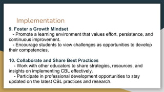 Implementation
9. Foster a Growth Mindset
- Promote a learning environment that values effort, persistence, and
continuous improvement.
- Encourage students to view challenges as opportunities to develop
their competencies.
10. Collaborate and Share Best Practices
- Work with other educators to share strategies, resources, and
insights on implementing CBL effectively.
- Participate in professional development opportunities to stay
updated on the latest CBL practices and research.
 