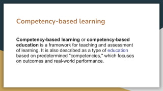 Competency-based learning
Competency-based learning or competency-based
education is a framework for teaching and assessment
of learning. It is also described as a type of education
based on predetermined "competencies," which focuses
on outcomes and real-world performance.
 