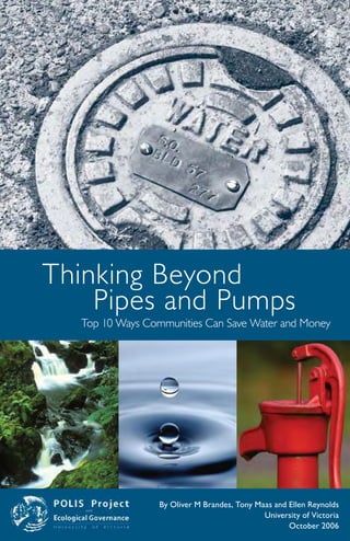 Thinking Beyond
    Pipes and Pumps
  Top 10 Ways Communities Can Save Water and Money




                 By Oliver M Brandes, Tony Maas and Ellen Reynolds
                                             University of Victoria
                                                    October 2006
 