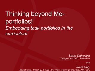 Thinking beyond Me-
portfolios!
Embedding task portfolios in the
curriculum
Shane Sutherland
Designer and CEO, PebblePad
with
David Eddy
Radiotherapy, Oncology & Supportive Care Teaching Fellow (DL) AHP ODL
 