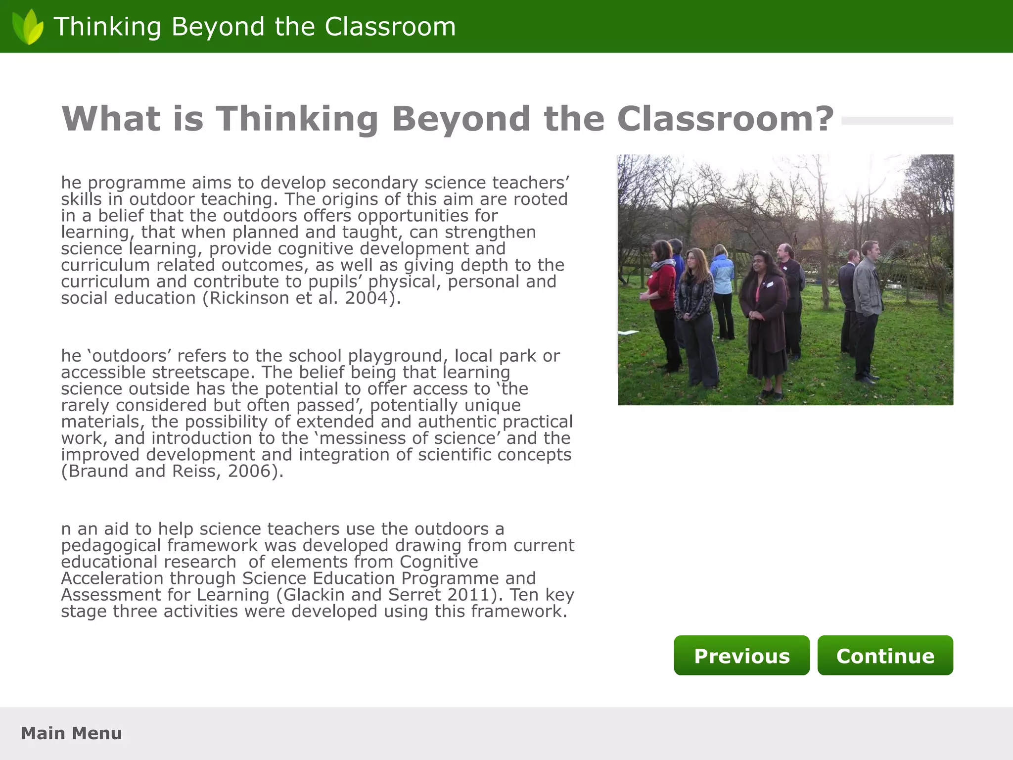 The programme aims to develop secondary science teachers’ skills in outdoor teaching. The origins of this aim are rooted in a belief that the outdoors offers opportunities for learning, that when planned and taught, can strengthen science learning, provide cognitive development and curriculum related outcomes, as well as giving depth to the curriculum and contribute to pupils’ physical, personal and social education (Rickinson et al. 2004). The ‘outdoors’ refers to the school playground, local park or accessible streetscape. The belief being that learning science outside has the potential to offer access to ‘the rarely considered but often passed’, potentially unique materials, the possibility of extended and authentic practical work, and introduction to the ‘messiness of science’ and the improved development and integration of scientific concepts (Braund and Reiss, 2006). In an aid to help science teachers use the outdoors a pedagogical framework was developed drawing from current educational research  of elements from Cognitive Acceleration through Science Education Programme and Assessment for Learning (Glackin and Serret 2011). Ten key stage three activities were developed using this framework. What is Thinking Beyond the Classroom? Photo 