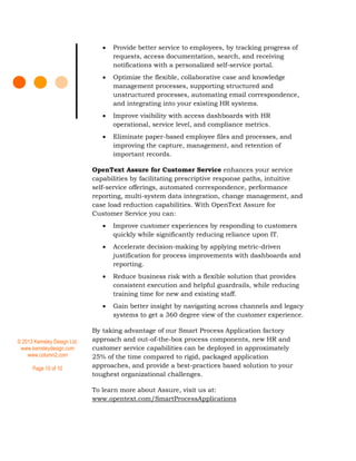 © 2013 Kemsley Design Ltd.
www.kemsleydesign.com
www.column2.com
Page 10 of 10
 Provide better service to employees, by tracking progress of
requests, access documentation, search, and receiving
notifications with a personalized self-service portal.
 Optimize the flexible, collaborative case and knowledge
management processes, supporting structured and
unstructured processes, automating email correspondence,
and integrating into your existing HR systems.
 Improve visibility with access dashboards with HR
operational, service level, and compliance metrics.
 Eliminate paper-based employee files and processes, and
improving the capture, management, and retention of
important records.
OpenText Assure for Customer Service enhances your service
capabilities by facilitating prescriptive response paths, intuitive
self-service offerings, automated correspondence, performance
reporting, multi-system data integration, change management, and
case load reduction capabilities. With OpenText Assure for
Customer Service you can:
 Improve customer experiences by responding to customers
quickly while significantly reducing reliance upon IT.
 Accelerate decision-making by applying metric-driven
justification for process improvements with dashboards and
reporting.
 Reduce business risk with a flexible solution that provides
consistent execution and helpful guardrails, while reducing
training time for new and existing staff.
 Gain better insight by navigating across channels and legacy
systems to get a 360 degree view of the customer experience.
By taking advantage of our Smart Process Application factory
approach and out-of-the-box process components, new HR and
customer service capabilities can be deployed in approximately
25% of the time compared to rigid, packaged application
approaches, and provide a best-practices based solution to your
toughest organizational challenges.
To learn more about Assure, visit us at:
www.opentext.com/SmartProcessApplications
 
