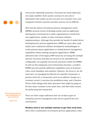 © 2013 Kemsley Design Ltd.
www.kemsleydesign.com
www.column2.com
Page 2 of 10
structured, repeatable processes. Processes are hard-coded and
not easily modified. Each system contains its own silo of
information that makes up just one part of a customer view, and
integration between systems and data sources can be difficult.
Next was the advent of business process management suites
(BPMS), process-centric technology stacks used as application
development environments to allow organizations to build their
own applications, similar to other enterprise software
implementations. Although they provide the benefit of model-driven
development for process applications, BPMS are most often used
within more traditional software development methodologies to
create process-aware applications or embed process management
capabilities within existing enterprise applications. BPMS
alleviated some of the legacy/ERP issues by accessing the multiple
systems' functions and data as services to be assembled into
configurable, yet typically structured, processes within the BPMS.
As well as this integration and orchestration function, a modern
BPMS may also provide additional capabilities such as business
rules, event handling, and analytics. However, the focus is, for the
most part, on managing the lifecycle of a specific transaction: a
process starts for a transaction such as an address change on a
customer record, it executes the predefined steps, and it finishes.
There’s little linkage with other processes that might be going on
for that same customer at the same time, and often little context
for performing that transaction.
There are three major indicators that one of these types of
enterprise process management may not be a good fit for your
environment:
Workers need to use multiple systems to get their work done,
often with a combination of enterprise process applications, other
 