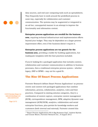 © 2013 Kemsley Design Ltd.
www.kemsleydesign.com
www.column2.com
Page 3 of 10
data sources, and end-user computing tools such as spreadsheets.
They frequently have to work around the predefined process in
some way, especially for collaboration and customer
communication. The systems may be augmented or integrated in
an ad hoc, unsupported manner in an attempt to improve the
functionality and information context.
Enterprise process applications are overkill for the business
area, requiring technical infrastructure and implementation efforts
beyond your budget. They may be dependent on a larger process
improvement effort, even if the business doesn't require it.
Enterprise process applications are too generic for the
business area, providing a toolkit for building applications, but
inadequate templates with few best practices included.
If you're looking for a packaged application that includes content,
collaboration and customer communication in addition to business
processes, then a traditional enterprise process system – whether
legacy, ERP or BPMS – may not be a good fit.
The Rise Of Smart Process Applications
Forrester Research defines Smart Process Applications1 as process-
centric and content-rich packaged applications that combine
information, process, collaboration, analytics, rules and best
practices. Compared to existing solution categories, they're a
combination of content capture, enterprise content management
(ECM), correspondence management, BPM, adaptive/dynamic case
management (ACM/DCM), analytics, collaboration and social
enterprise functions, plus portals for knowledge workers and
customers (both internal and external). Forrester created this
1 “Smart Process Applications Fill A Big Business Gap”, Andrew Bartels
and Connie Moore, Forrester Research Inc., 8 August 2012
 