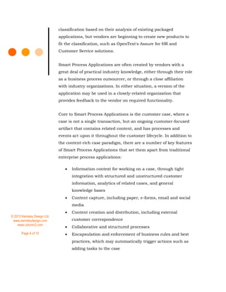 © 2013 Kemsley Design Ltd.
www.kemsleydesign.com
www.column2.com
Page 4 of 10
classification based on their analysis of existing packaged
applications, but vendors are beginning to create new products to
fit the classification, such as OpenText's Assure for HR and
Customer Service solutions.
Smart Process Applications are often created by vendors with a
great deal of practical industry knowledge, either through their role
as a business process outsourcer, or through a close affiliation
with industry organizations. In either situation, a version of the
application may be used in a closely-related organization that
provides feedback to the vendor on required functionality.
Core to Smart Process Applications is the customer case, where a
case is not a single transaction, but an ongoing customer-focused
artifact that contains related content, and has processes and
events act upon it throughout the customer lifecycle. In addition to
the content-rich case paradigm, there are a number of key features
of Smart Process Applications that set them apart from traditional
enterprise process applications:
 Information context for working on a case, through tight
integration with structured and unstructured customer
information, analytics of related cases, and general
knowledge bases
 Content capture, including paper, e-forms, email and social
media
 Content creation and distribution, including external
customer correspondence
 Collaborative and structured processes
 Encapsulation and enforcement of business rules and best
practices, which may automatically trigger actions such as
adding tasks to the case
 