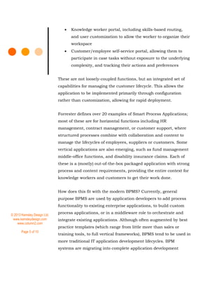© 2013 Kemsley Design Ltd.
www.kemsleydesign.com
www.column2.com
Page 5 of 10
 Knowledge worker portal, including skills-based routing,
and user customization to allow the worker to organize their
workspace
 Customer/employee self-service portal, allowing them to
participate in case tasks without exposure to the underlying
complexity, and tracking their actions and preferences
These are not loosely-coupled functions, but an integrated set of
capabilities for managing the customer lifecycle. This allows the
application to be implemented primarily through configuration
rather than customization, allowing for rapid deployment.
Forrester defines over 20 examples of Smart Process Applications;
most of these are for horizontal functions including HR
management, contract management, or customer support, where
structured processes combine with collaboration and content to
manage the lifecycles of employees, suppliers or customers. Some
vertical applications are also emerging, such as fund management
middle-office functions, and disability insurance claims. Each of
these is a (mostly) out-of-the-box packaged application with strong
process and content requirements, providing the entire context for
knowledge workers and customers to get their work done.
How does this fit with the modern BPMS? Currently, general
purpose BPMS are used by application developers to add process
functionality to existing enterprise applications, to build custom
process applications, or in a middleware role to orchestrate and
integrate existing applications. Although often augmented by best
practice templates (which range from little more than sales or
training tools, to full vertical frameworks), BPMS tend to be used in
more traditional IT application development lifecycles. BPM
systems are migrating into complete application development
 