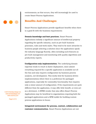 © 2013 Kemsley Design Ltd.
www.kemsleydesign.com
www.column2.com
Page 6 of 10
environments; as that occurs, they will increasingly be used to
create Smart Process Applications.
Benefits And Challenges
Smart Process Applications provide significant benefits when there
is a good fit with the business requirements:
Domain knowledge and best practices. Smart Process
Applications embody a significant amount of intellectual property
regarding the specific industry, such as pre-built business
processes, rules and work styles. They tend to be more attractive to
business people selecting a solution since the applications speak
the industry language fluently, often including such features as
pre-built management and monitoring with quality algorithms and
productivity reports.
Configuration-only implementation. The underlying domain
expertise tends to result in faster deployment, since almost
everything required for a specific application is available out-of-
the-box and only requires configuration by business process
analysts, not development. This works best for business-driven
implementations where there is a preference for packaged
applications, especially for commodity functionality that requires
only a minor amount of configuration. If the requirements are quite
different from the application, it may offer little benefit, or even act
as a detriment. A BPMS vendor that also offers Smart Process
Applications may be beneficial to organizations requiring both the
packaged applications and a BPM toolkit for building custom
process applications in-house.
Integrated environment for process, content, collaboration and
customer communication. Smart Process Applications are not
 