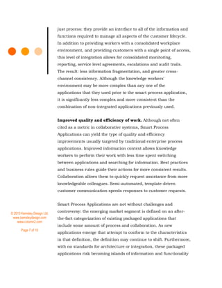 © 2013 Kemsley Design Ltd.
www.kemsleydesign.com
www.column2.com
Page 7 of 10
just process: they provide an interface to all of the information and
functions required to manage all aspects of the customer lifecycle.
In addition to providing workers with a consolidated workplace
environment, and providing customers with a single point of access,
this level of integration allows for consolidated monitoring,
reporting, service level agreements, escalations and audit trails.
The result: less information fragmentation, and greater cross-
channel consistency. Although the knowledge workers'
environment may be more complex than any one of the
applications that they used prior to the smart process application,
it is significantly less complex and more consistent than the
combination of non-integrated applications previously used.
Improved quality and efficiency of work. Although not often
cited as a metric in collaborative systems, Smart Process
Applications can yield the type of quality and efficiency
improvements usually targeted by traditional enterprise process
applications. Improved information context allows knowledge
workers to perform their work with less time spent switching
between applications and searching for information. Best practices
and business rules guide their actions for more consistent results.
Collaboration allows them to quickly request assistance from more
knowledgeable colleagues. Semi-automated, template-driven
customer communication speeds responses to customer requests.
Smart Process Applications are not without challenges and
controversy: the emerging market segment is defined on an after-
the-fact categorization of existing packaged applications that
include some amount of process and collaboration. As new
applications emerge that attempt to conform to the characteristics
in that definition, the definition may continue to shift. Furthermore,
with no standards for architecture or integration, these packaged
applications risk becoming islands of information and functionality
 