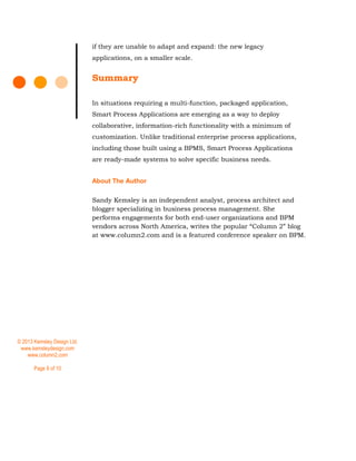 © 2013 Kemsley Design Ltd.
www.kemsleydesign.com
www.column2.com
Page 8 of 10
if they are unable to adapt and expand: the new legacy
applications, on a smaller scale.
Summary
In situations requiring a multi-function, packaged application,
Smart Process Applications are emerging as a way to deploy
collaborative, information-rich functionality with a minimum of
customization. Unlike traditional enterprise process applications,
including those built using a BPMS, Smart Process Applications
are ready-made systems to solve specific business needs.
About The Author
Sandy Kemsley is an independent analyst, process architect and
blogger specializing in business process management. She
performs engagements for both end-user organizations and BPM
vendors across North America, writes the popular “Column 2” blog
at www.column2.com and is a featured conference speaker on BPM.
 