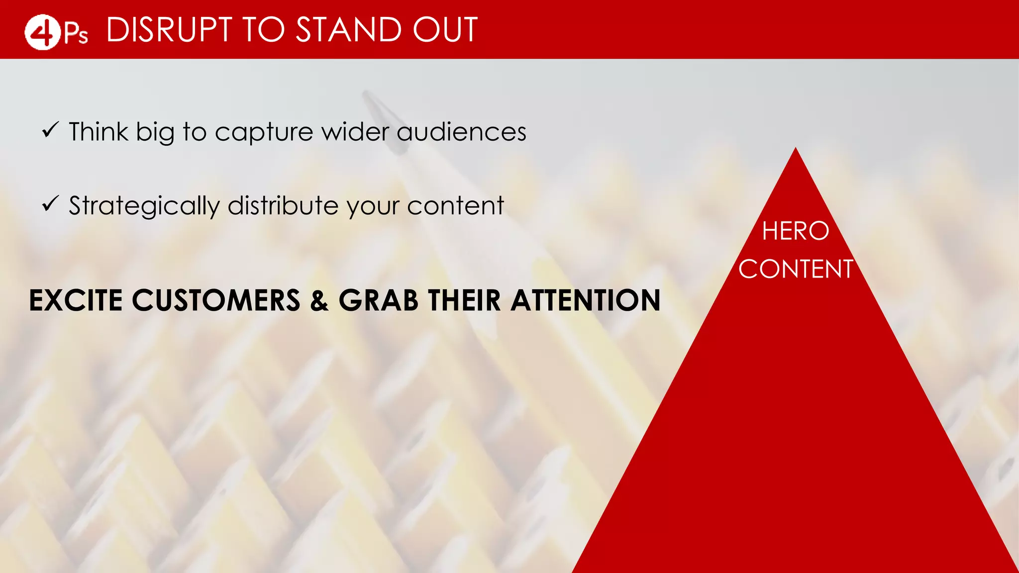 DISRUPT TO STAND OUT
 Think big to capture wider audiences
HERO
CONTENT
EXCITE CUSTOMERS & GRAB THEIR ATTENTION
 Strategically distribute your content
 