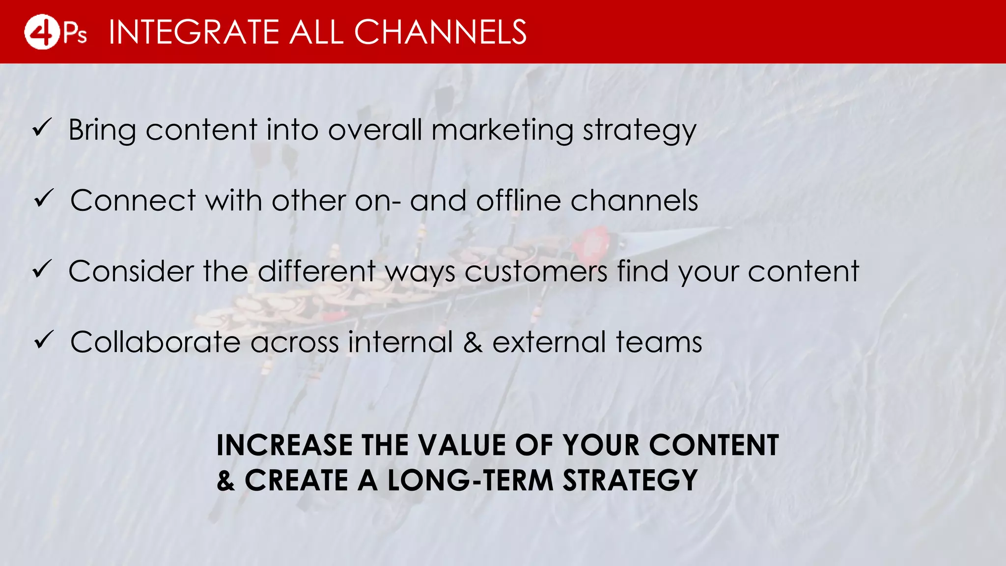 INTEGRATE ALL CHANNELS
INCREASE THE VALUE OF YOUR CONTENT
& CREATE A LONG-TERM STRATEGY
 Bring content into overall marketing strategy
 Connect with other on- and offline channels
 Consider the different ways customers find your content
 Collaborate across internal & external teams
 