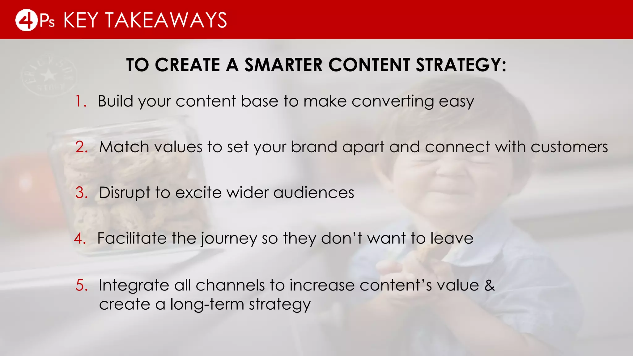 KEY TAKEAWAYS
TO CREATE A SMARTER CONTENT STRATEGY:
2. Match values to set your brand apart and connect with customers
3. Disrupt to excite wider audiences
4. Facilitate the journey so they don’t want to leave
5. Integrate all channels to increase content’s value &
create a long-term strategy
1. Build your content base to make converting easy
 
