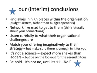 our (interim) conclusions
• Find allies in high places within the organisation
(budget-setters, rather than budget-spenders)
• Network like mad to get to them (think laterally
about your connections)
• Listen carefully to what their organisational
challenges are
• Match your offering imaginatively to their
strategy – but make sure there is enough in it for you!
• It’s not a science – expect more snakes than
ladders – but be on the lookout for the serendipitous
• Be bold. It’s not no, until its ‘H... No!’.
 